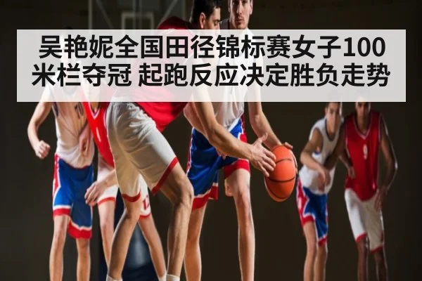 吴艳妮全国田径锦标赛女子100米栏夺冠 起跑反应决定胜负走势 | kaiyun